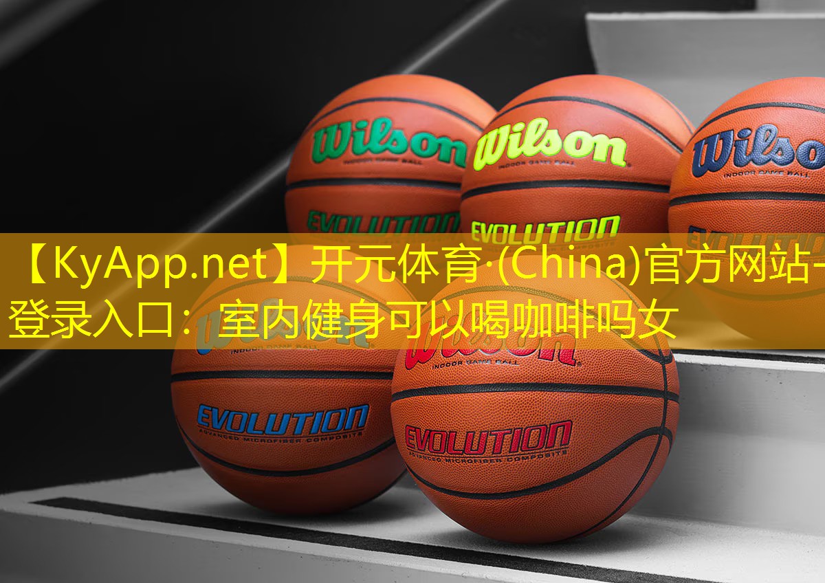 开元体育·(China)官方网站-登录入口：室内健身可以喝咖啡吗女