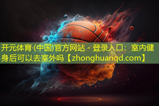 开元体育·(中国)官方网站 - 登录入口：室内健身后可以去室外吗