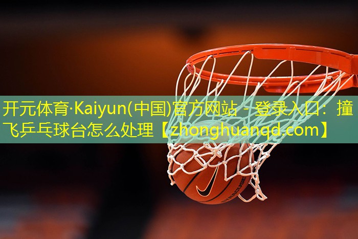 开元体育·Kaiyun(中国)官方网站 - 登录入口：撞飞乒乓球台怎么处理