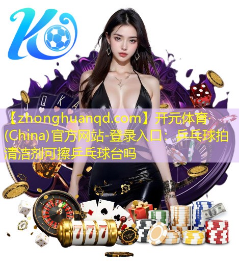 <strong>开元体育·(China)官方网站-登录入口：乒乓球拍清洁剂可擦乒乓球台吗</strong>