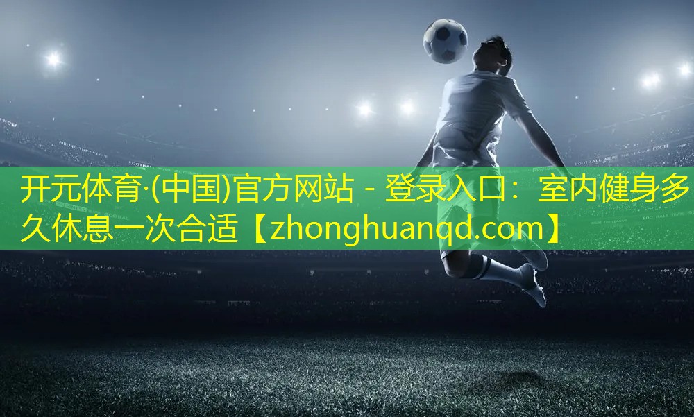 开元体育·(中国)官方网站 - 登录入口：室内健身多久休息一次合适