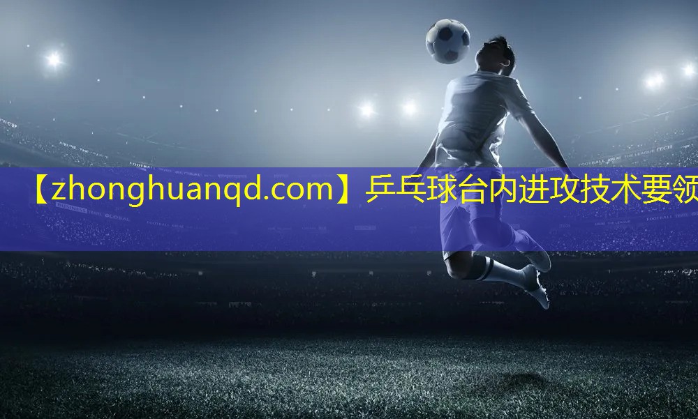 乒乓球台内进攻技术要领