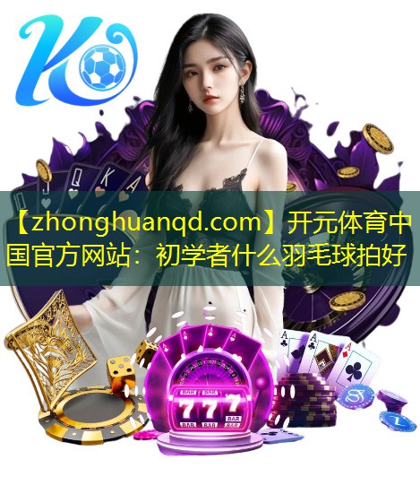 开元体育中国官方网站：初学者什么羽毛球拍好