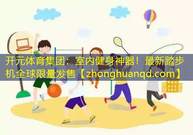 开元体育集团：室内健身神器！最新踏步机全球限量发售