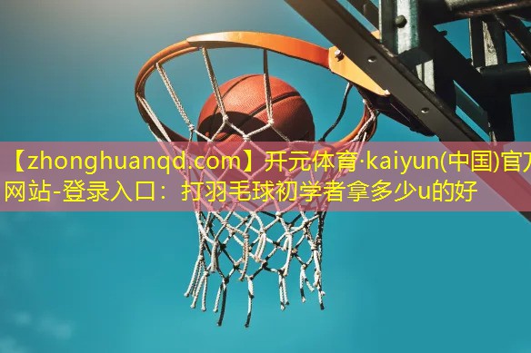 开元体育·kaiyun(中国)官方网站-登录入口：打羽毛球初学者拿多少u的好