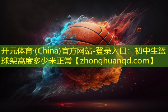 <strong>开元体育·(China)官方网站-登录入口：初中生篮球架高度多少米正常</strong>