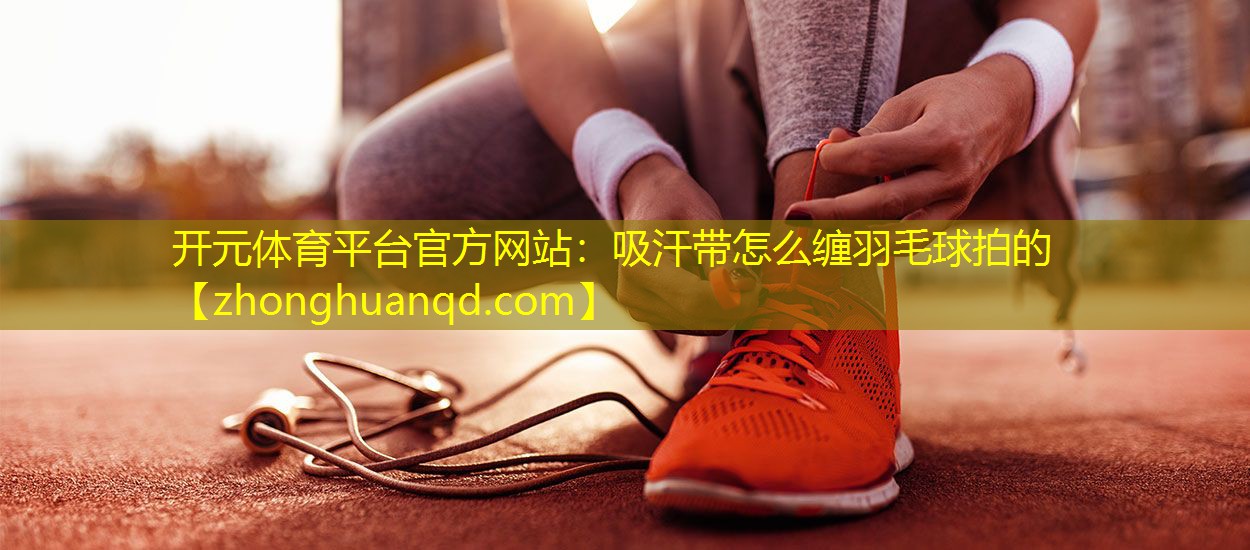 开元体育平台官方网站：吸汗带怎么缠羽毛球拍的