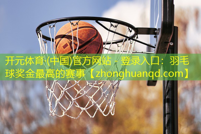 开元体育·(中国)官方网站 - 登录入口：羽毛球奖金最高的赛事