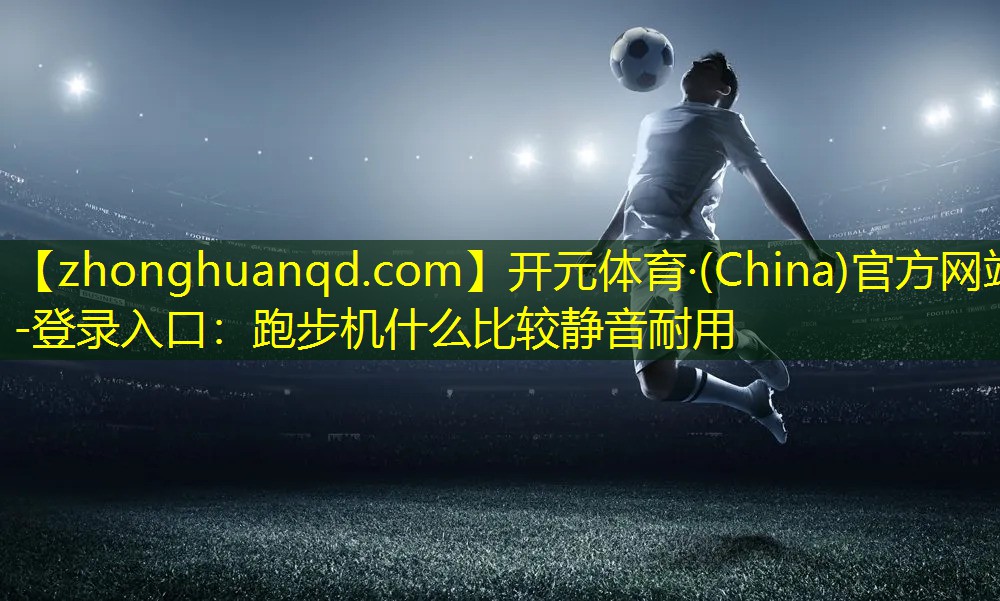 开元体育·(China)官方网站-登录入口：跑步机什么比较静音耐用