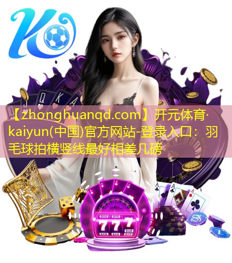 开元体育·kaiyun(中国)官方网站-登录入口：羽毛球拍横竖线最好相差几磅