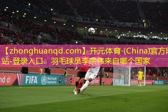 <strong>开元体育·(China)官方网站-登录入口：羽毛球员李宗伟来自哪个国家</strong>