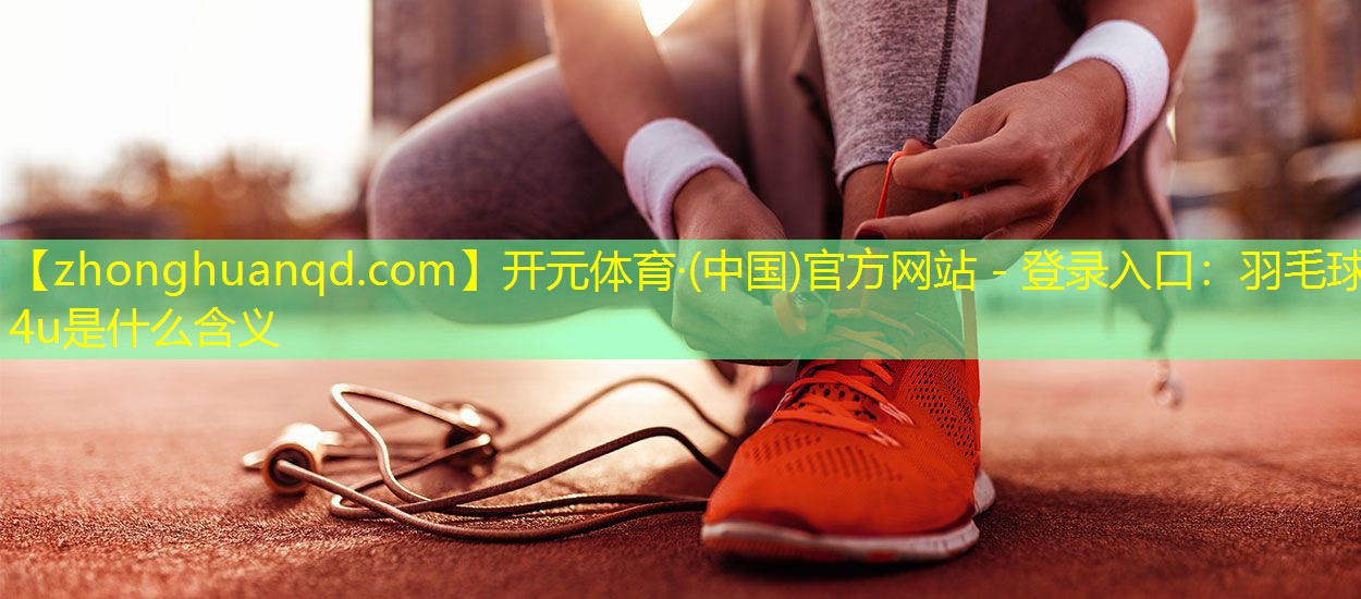 开元体育·(中国)官方网站 - 登录入口：羽毛球4u是什么含义