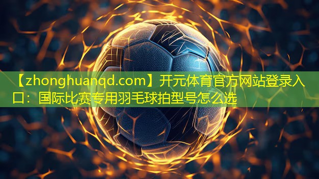 开元体育官方网站登录入口：国际比赛专用羽毛球拍型号怎么选