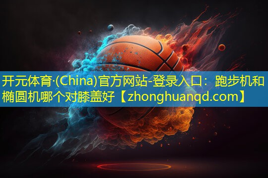 <strong>开元体育·(China)官方网站-登录入口：跑步机和椭圆机哪个对膝盖好</strong>