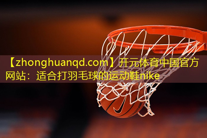 开元体育中国官方网站：适合打羽毛球的运动鞋nike