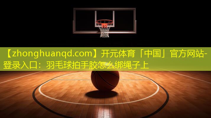 开元体育「中国」官方网站-登录入口：羽毛球拍手胶怎么绑绳子上